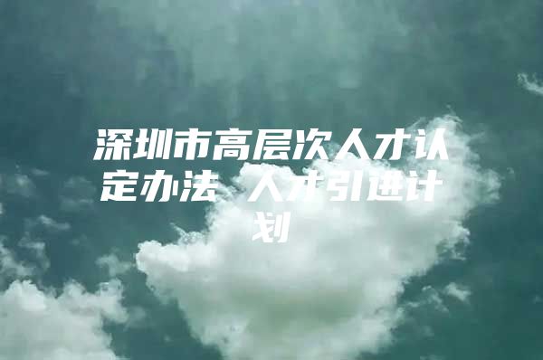 深圳市高层次人才认定办法 人才引进计划