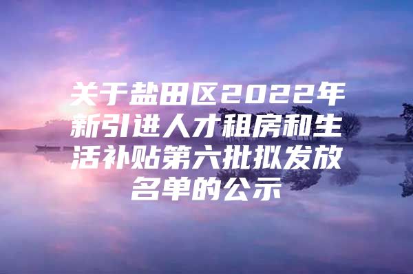 关于盐田区2022年新引进人才租房和生活补贴第六批拟发放名单的公示