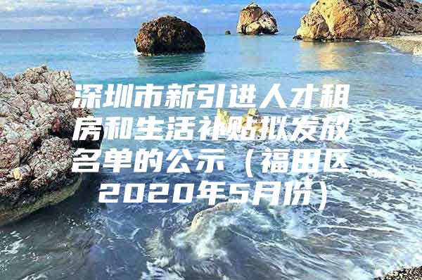 深圳市新引进人才租房和生活补贴拟发放名单的公示（福田区2020年5月份）