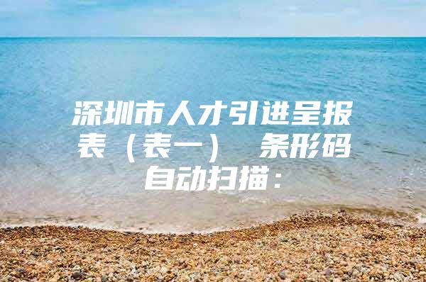深圳市人才引进呈报表（表一） 条形码自动扫描：