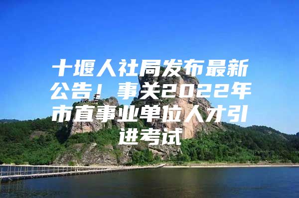 十堰人社局发布最新公告！事关2022年市直事业单位人才引进考试