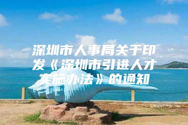 深圳市人事局关于印发《深圳市引进人才实施办法》的通知