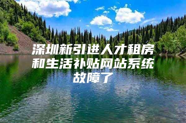 深圳新引进人才租房和生活补贴网站系统故障了