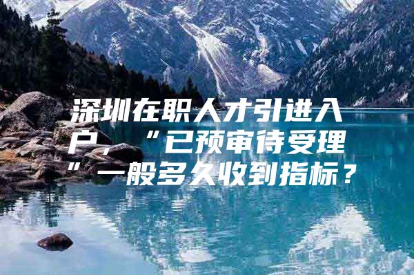 深圳在职人才引进入户，“已预审待受理”一般多久收到指标？