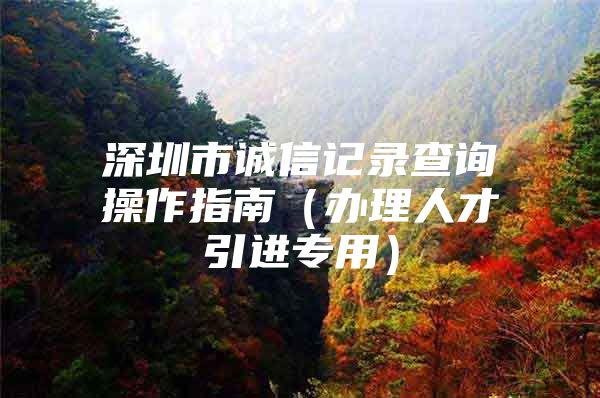 深圳市诚信记录查询操作指南（办理人才引进专用）