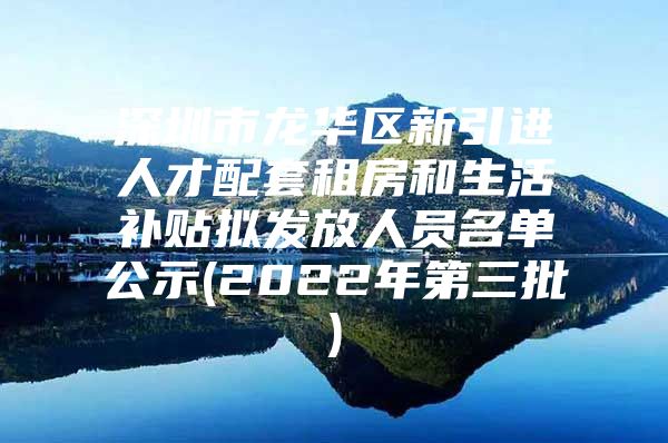 深圳市龙华区新引进人才配套租房和生活补贴拟发放人员名单公示(2022年第三批)