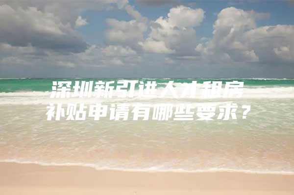 深圳新引进人才租房补贴申请有哪些要求？