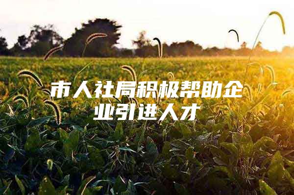 市人社局积极帮助企业引进人才