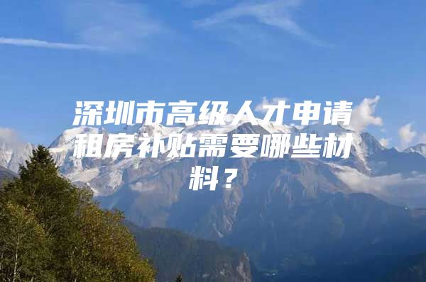 深圳市高级人才申请租房补贴需要哪些材料？