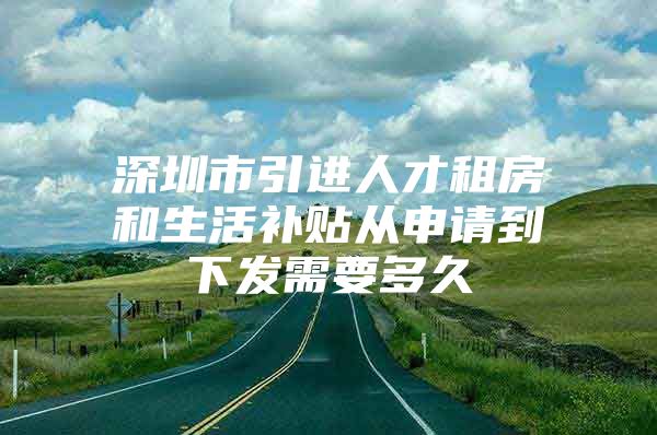 深圳市引进人才租房和生活补贴从申请到下发需要多久