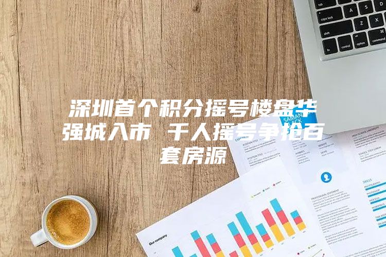 深圳首个积分摇号楼盘华强城入市 千人摇号争抢百套房源