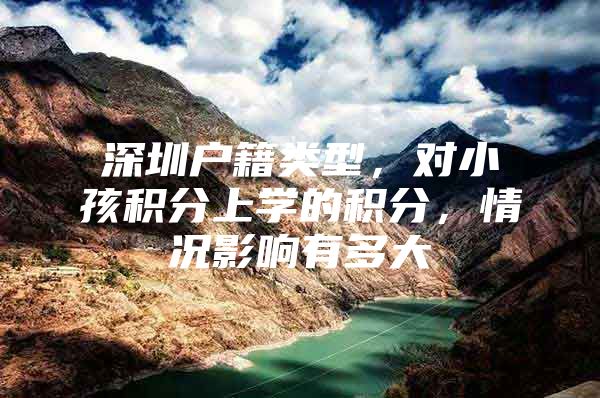 深圳户籍类型，对小孩积分上学的积分，情况影响有多大