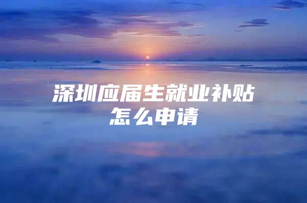 深圳应届生就业补贴怎么申请