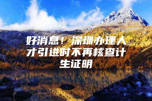 好消息！深圳办理人才引进时不再核查计生证明