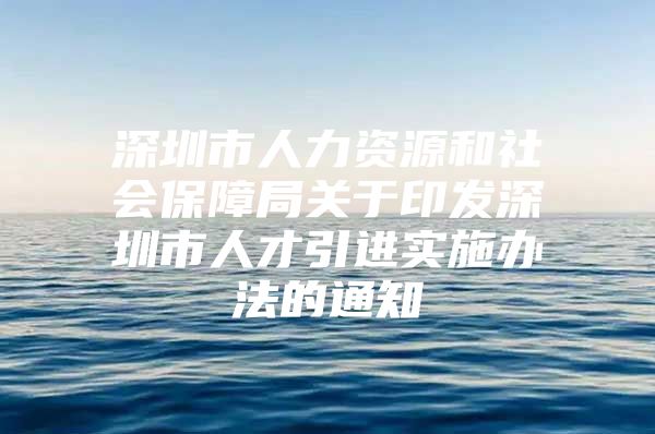 深圳市人力资源和社会保障局关于印发深圳市人才引进实施办法的通知