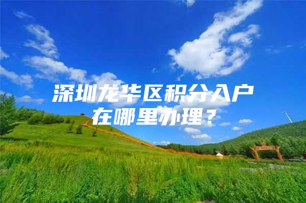 深圳龙华区积分入户在哪里办理？