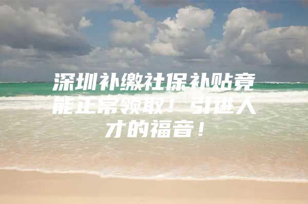 深圳补缴社保补贴竟能正常领取！引进人才的福音！