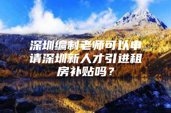 深圳编制老师可以申请深圳新人才引进租房补贴吗？