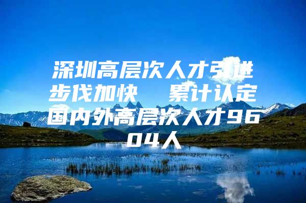 深圳高层次人才引进步伐加快  累计认定国内外高层次人才9604人