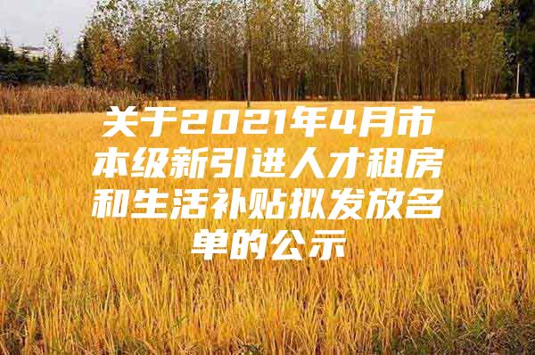 关于2021年4月市本级新引进人才租房和生活补贴拟发放名单的公示