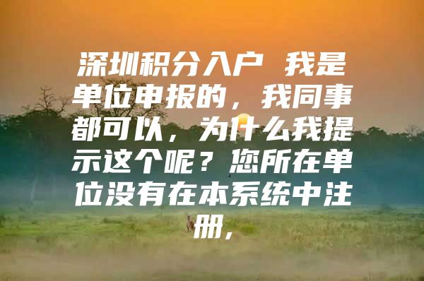 深圳积分入户 我是单位申报的，我同事都可以，为什么我提示这个呢？您所在单位没有在本系统中注册,