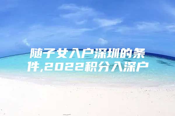随子女入户深圳的条件,2022积分入深户