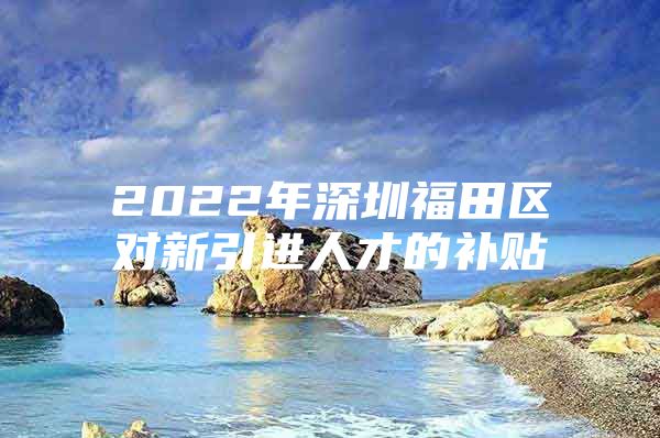2022年深圳福田区对新引进人才的补贴