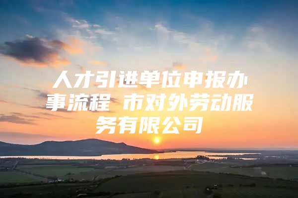 人才引进单位申报办事流程髺市对外劳动服务有限公司