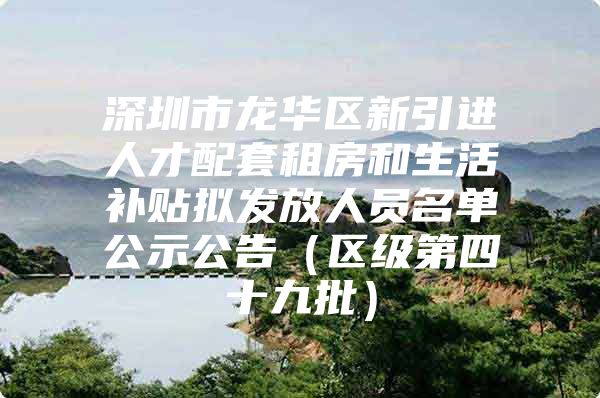 深圳市龙华区新引进人才配套租房和生活补贴拟发放人员名单公示公告（区级第四十九批）