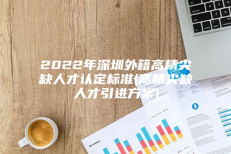 2022年深圳外籍高精尖缺人才认定标准(高精尖缺人才引进方案)