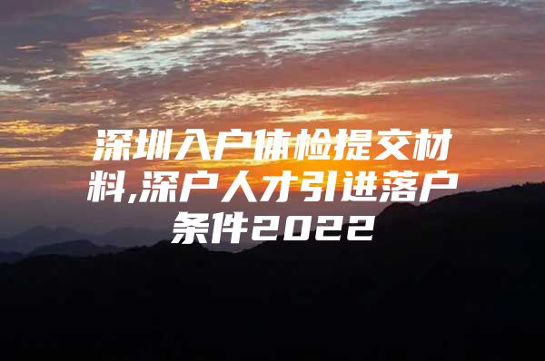 深圳入户体检提交材料,深户人才引进落户条件2022