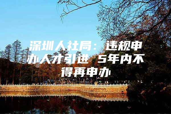 深圳人社局：违规申办人才引进 5年内不得再申办