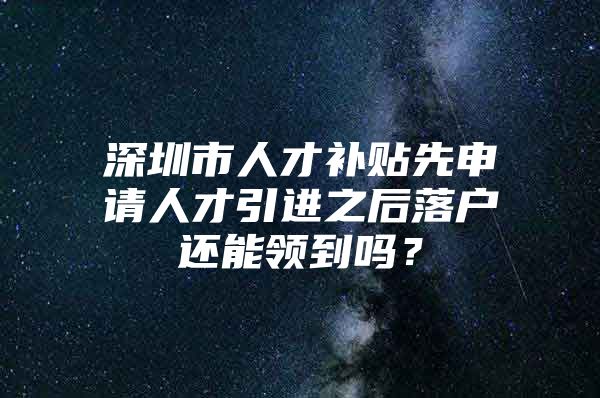 深圳市人才补贴先申请人才引进之后落户还能领到吗？