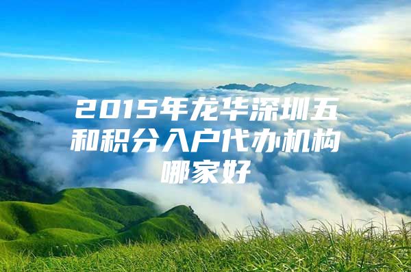 2015年龙华深圳五和积分入户代办机构哪家好