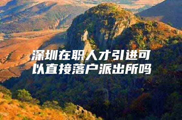 深圳在职人才引进可以直接落户派出所吗