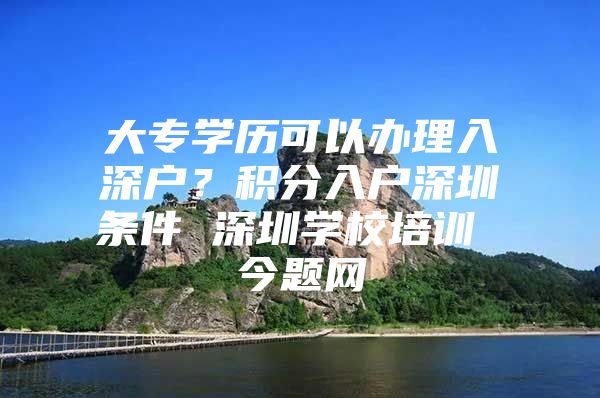 大专学历可以办理入深户？积分入户深圳条件 深圳学校培训 今题网