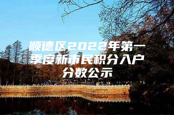 顺德区2022年第一季度新市民积分入户分数公示