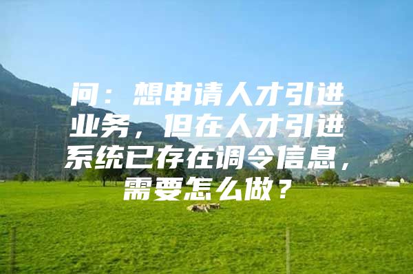 问：想申请人才引进业务，但在人才引进系统已存在调令信息，需要怎么做？