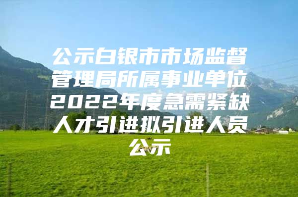 公示白银市市场监督管理局所属事业单位2022年度急需紧缺人才引进拟引进人员公示