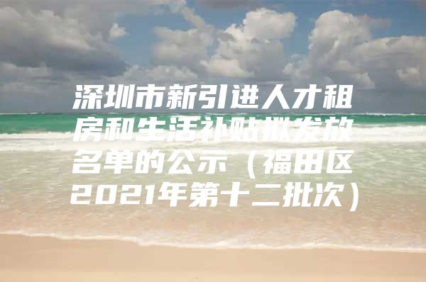 深圳市新引进人才租房和生活补贴拟发放名单的公示（福田区2021年第十二批次）