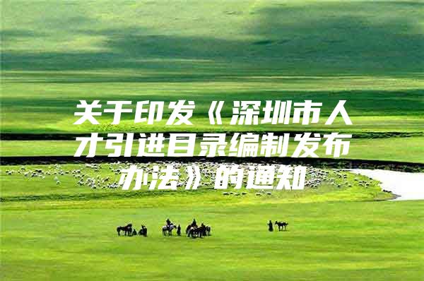 关于印发《深圳市人才引进目录编制发布办法》的通知