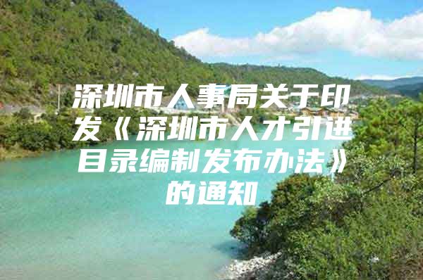 深圳市人事局关于印发《深圳市人才引进目录编制发布办法》的通知