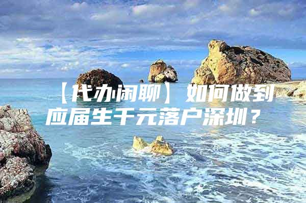 【代办闲聊】如何做到应届生千元落户深圳？