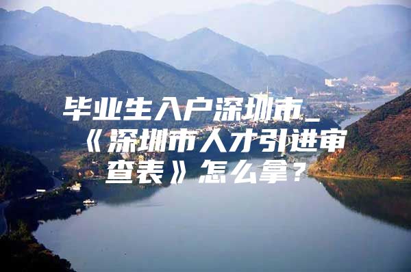毕业生入户深圳市_《深圳市人才引进审查表》怎么拿？