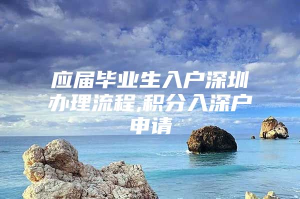 应届毕业生入户深圳办理流程,积分入深户申请