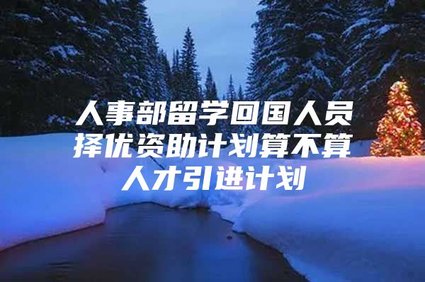 人事部留学回国人员择优资助计划算不算人才引进计划