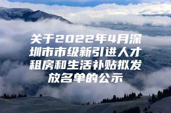 关于2022年4月深圳市市级新引进人才租房和生活补贴拟发放名单的公示