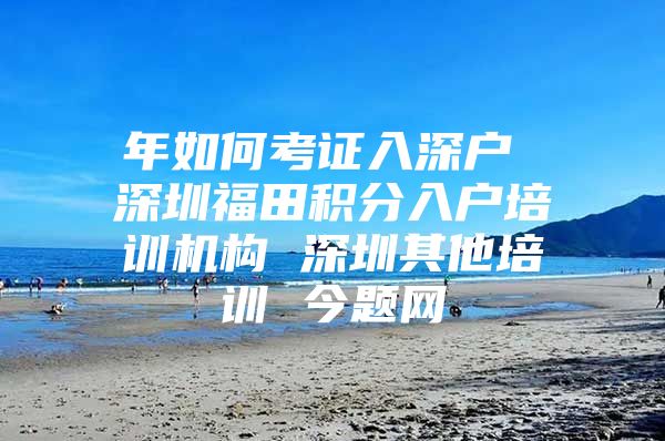 年如何考证入深户 深圳福田积分入户培训机构 深圳其他培训 今题网