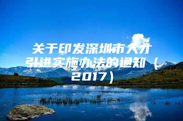 关于印发深圳市人才引进实施办法的通知（2017）