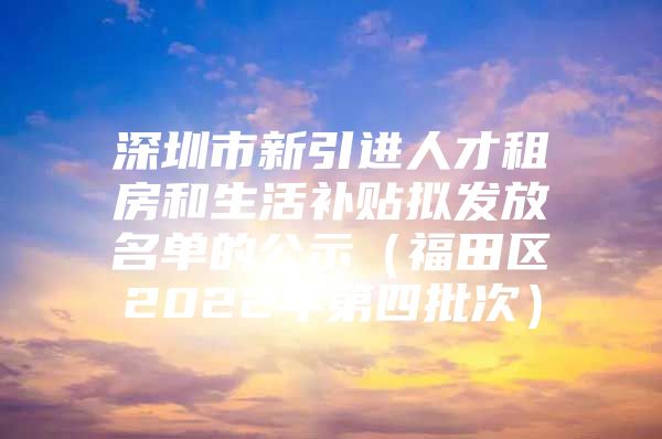 深圳市新引进人才租房和生活补贴拟发放名单的公示（福田区2022年第四批次）